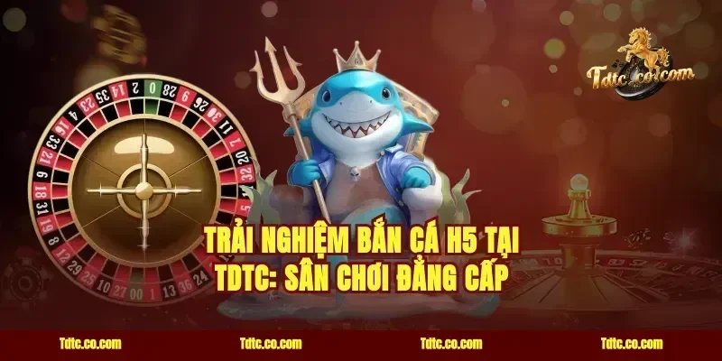 Trải nghiệm bắn cá H5 tại TDTC: Sân chơi đẳng cấp