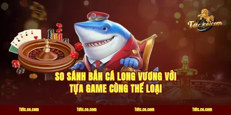So Sánh Bắn Cá Long Vương Với Tựa Game Cùng Thể Loại